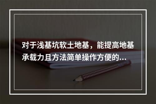 对于浅基坑软土地基，能提高地基承载力且方法简单操作方便的是（