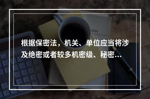 根据保密法，机关、单位应当将涉及绝密或者较多机密级、秘密级