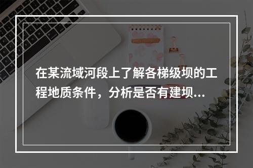 在某流域河段上了解各梯级坝的工程地质条件，分析是否有建坝的