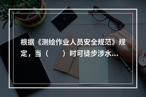 根据《测绘作业人员安全规范》规定，当（　　）时可徒步涉水渡