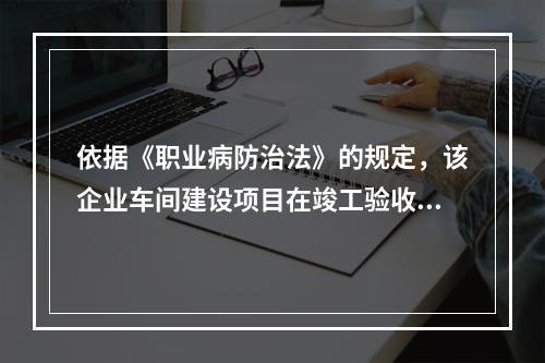 依据《职业病防治法》的规定，该企业车间建设项目在竣工验收前应