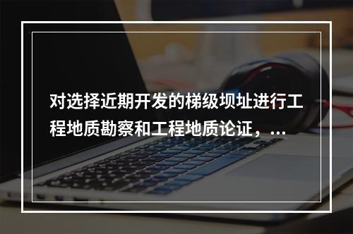 对选择近期开发的梯级坝址进行工程地质勘察和工程地质论证，应