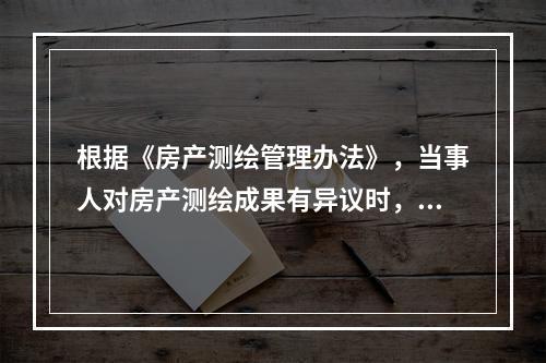 根据《房产测绘管理办法》，当事人对房产测绘成果有异议时，可