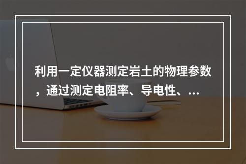 利用一定仪器测定岩土的物理参数，通过测定电阻率、导电性、弹