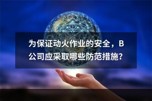 为保证动火作业的安全，B公司应采取哪些防范措施？