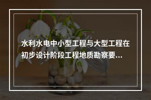 水利水电中小型工程与大型工程在初步设计阶段工程地质勘察要求