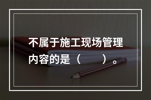 不属于施工现场管理内容的是（  ）。