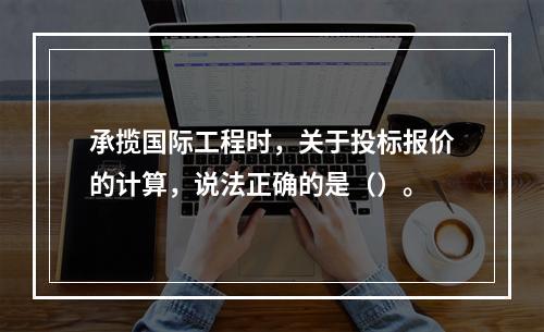 承揽国际工程时，关于投标报价的计算，说法正确的是（）。