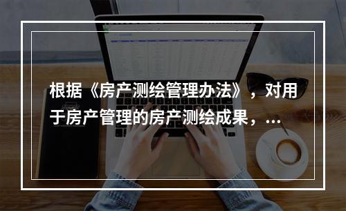 根据《房产测绘管理办法》，对用于房产管理的房产测绘成果，房