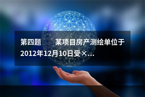 第四题　　某项目房产测绘单位于2012年12月10日受××