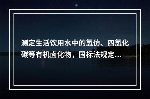 测定生活饮用水中的氯仿、四氯化碳等有机卤化物，国标法规定用