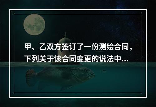 甲、乙双方签订了一份测绘合同，下列关于该合同变更的说法中，正