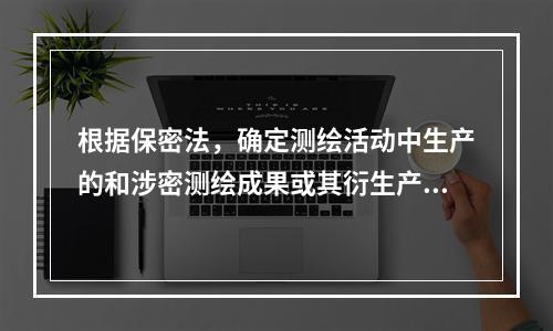 根据保密法，确定测绘活动中生产的和涉密测绘成果或其衍生产品