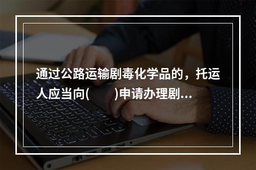 通过公路运输剧毒化学品的，托运人应当向(　　)申请办理剧毒化