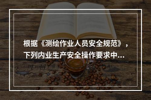 根据《测绘作业人员安全规范》，下列内业生产安全操作要求中，