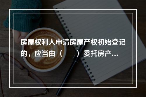 房屋权利人申请房屋产权初始登记的，应当由（　　）委托房产测