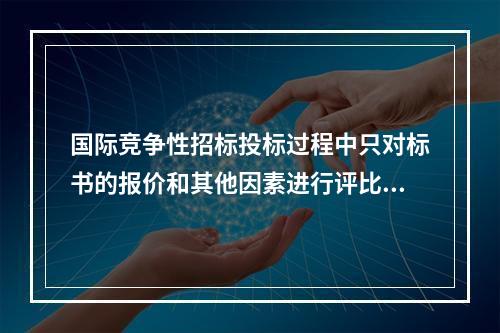 国际竞争性招标投标过程中只对标书的报价和其他因素进行评比不对