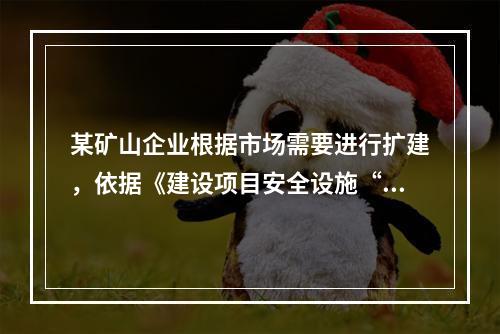 某矿山企业根据市场需要进行扩建，依据《建设项目安全设施“三同