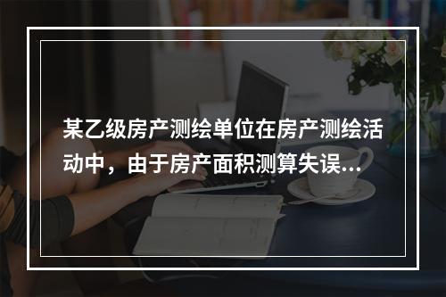 某乙级房产测绘单位在房产测绘活动中，由于房产面积测算失误，