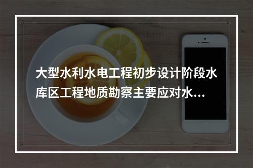 大型水利水电工程初步设计阶段水库区工程地质勘察主要应对水库