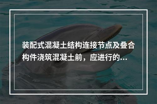 装配式混凝土结构连接节点及叠合构件浇筑混凝土前，应进行的隐蔽