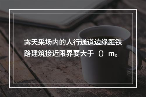 露天采场内的人行通道边缘距铁路建筑接近限界要大于（）m。