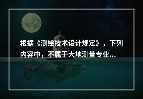 根据《测绘技术设计规定》，下列内容中，不属于大地测量专业技