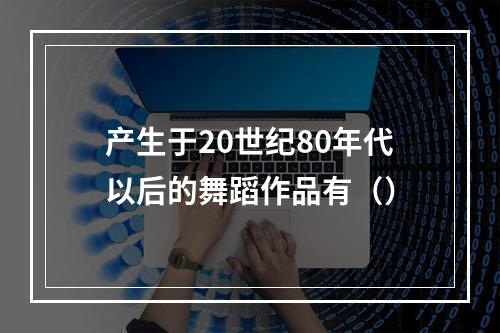 产生于20世纪80年代以后的舞蹈作品有（）