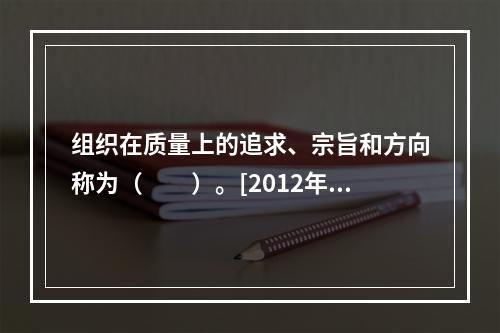 组织在质量上的追求、宗旨和方向称为（　　）。[2012年真