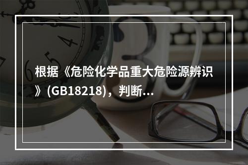 根据《危险化学品重大危险源辨识》(GB18218)，判断危险