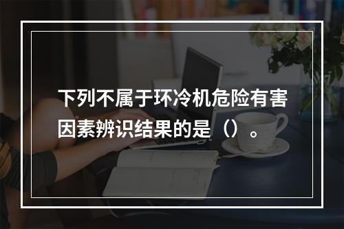 下列不属于环冷机危险有害因素辨识结果的是（）。