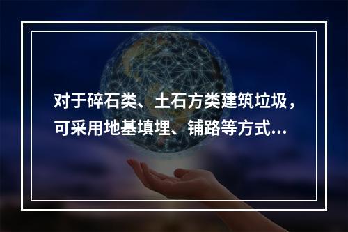 对于碎石类、土石方类建筑垃圾，可采用地基填埋、铺路等方式提高