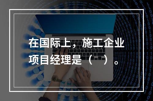 在国际上，施工企业项目经理是（　）。