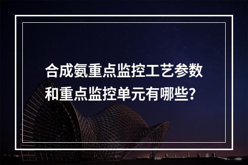 合成氨重点监控工艺参数和重点监控单元有哪些？