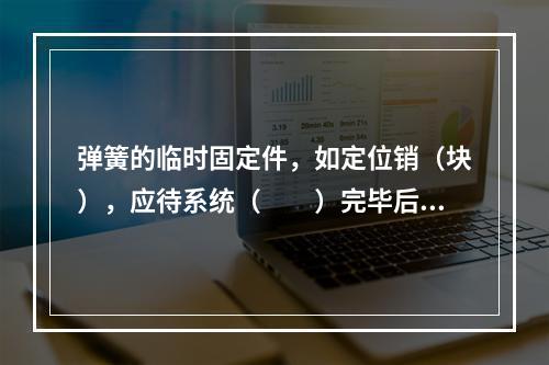 弹簧的临时固定件，如定位销（块），应待系统（  ）完毕后方可