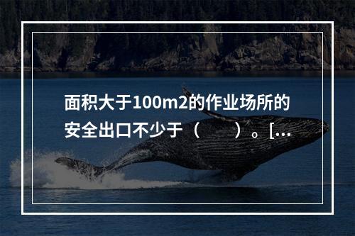 面积大于100m2的作业场所的安全出口不少于（　　）。[2