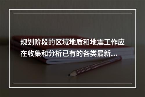 规划阶段的区域地质和地震工作应在收集和分析已有的各类最新区