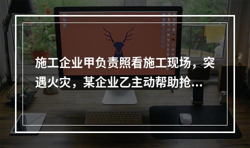 施工企业甲负责照看施工现场，突遇火灾，某企业乙主动帮助抢险救