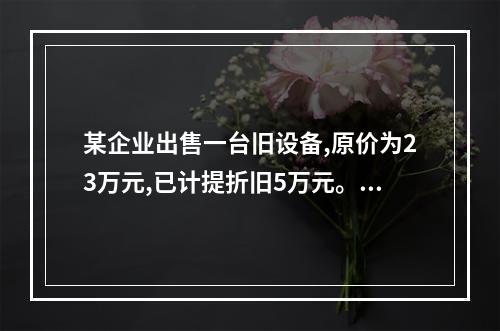 某企业出售一台旧设备,原价为23万元,已计提折旧5万元。出售