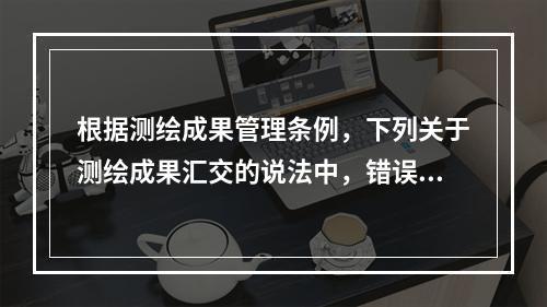 根据测绘成果管理条例，下列关于测绘成果汇交的说法中，错误的