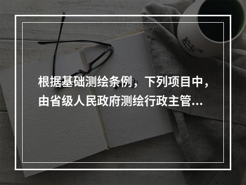 根据基础测绘条例，下列项目中，由省级人民政府测绘行政主管部门