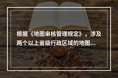 根据《地图审核管理规定》，涉及两个以上省级行政区域的地图，应