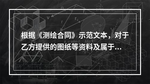 根据《测绘合同》示范文本，对于乙方提供的图纸等资料及属于乙