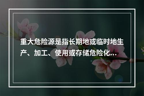 重大危险源是指长期地或临时地生产、加工、使用或存储危险化学品