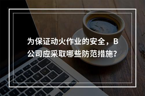 为保证动火作业的安全，B公司应采取哪些防范措施？