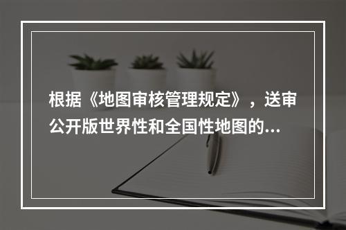 根据《地图审核管理规定》，送审公开版世界性和全国性地图的，