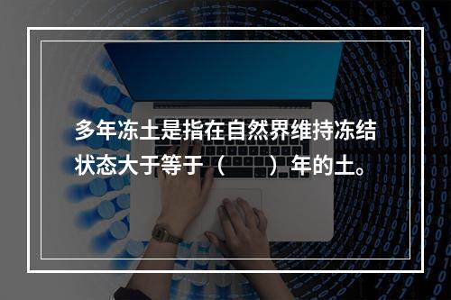 多年冻土是指在自然界维持冻结状态大于等于（　　）年的土。