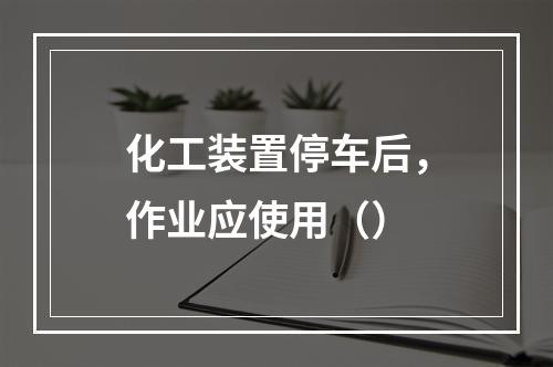 化工装置停车后，作业应使用（）