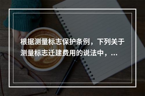 根据测量标志保护条例，下列关于测量标志迁建费用的说法中，错