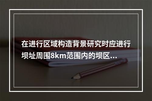 在进行区域构造背景研究时应进行坝址周围8km范围内的坝区专